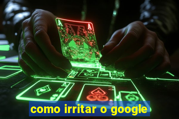 como irritar o google